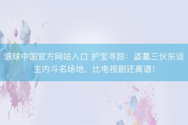 滚球中国官方网站入口 护宝寻踪：盗墓三伙东谈主内斗名场地，比电视剧还离谱！