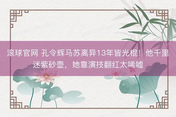 滚球官网 孔令辉马苏离异13年皆光棍！他千里迷紫砂壶，她靠演技翻红太唏嘘