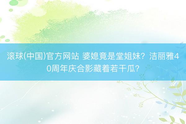 滚球(中国)官方网站 婆媳竟是堂姐妹？洁丽雅40周年庆合影藏着若干瓜？