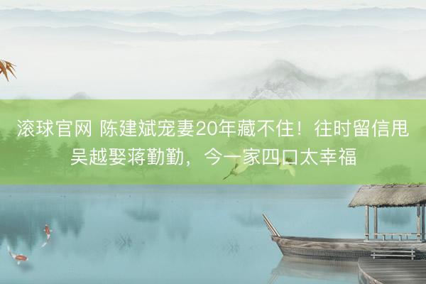 滚球官网 陈建斌宠妻20年藏不住！往时留信甩吴越娶蒋勤勤，今一家四口太幸福