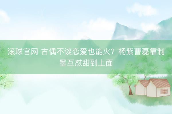 滚球官网 古偶不谈恋爱也能火？杨紫曹磊靠制墨互怼甜到上面