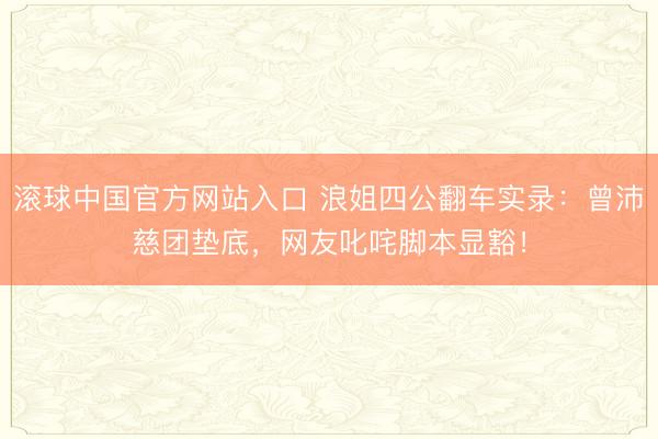 滚球中国官方网站入口 浪姐四公翻车实录：曾沛慈团垫底，网友叱咤脚本显豁！