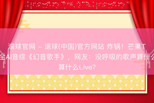 滚球官网 - 滚球(中国)官方网站 炸锅!芒果TV首推全AI音综《幻音歌手》,网友:没呼吸的歌声算什么Live?