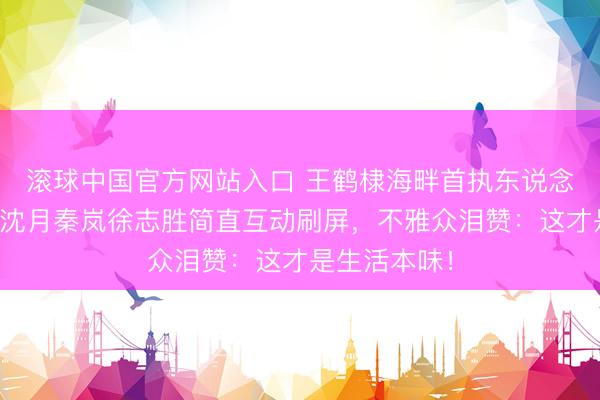 滚球中国官方网站入口 王鹤棣海畔首执东说念主皮客栈！沈月秦岚徐志胜简直互动刷屏，不雅众泪赞：这才是生活本味！