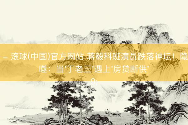 滚球官网 - 滚球(中国)官方网站 蒋毅科班演员跌落神坛！隐婚炒作反噬：当'丁老三'遇上'房贷断供'