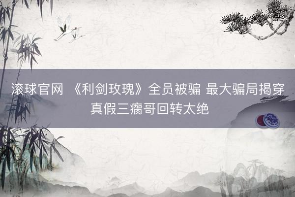 滚球官网 《利剑玫瑰》全员被骗 最大骗局揭穿 真假三瘸哥回转太绝