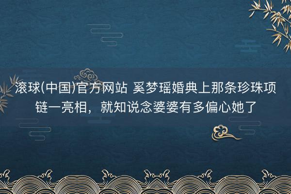 滚球(中国)官方网站 奚梦瑶婚典上那条珍珠项链一亮相，就知说念婆婆有多偏心她了