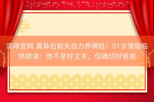 滚球官网 离异后前夫自力养俩娃！51岁港姐临终陨涕：他不是好丈夫，但确切好爸爸