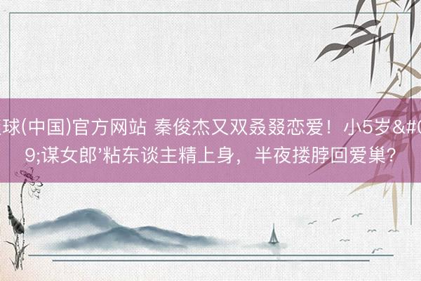 滚球(中国)官方网站 秦俊杰又双叒叕恋爱！小5岁'谋女郎'粘东谈主精上身，半夜搂脖回爱巢？