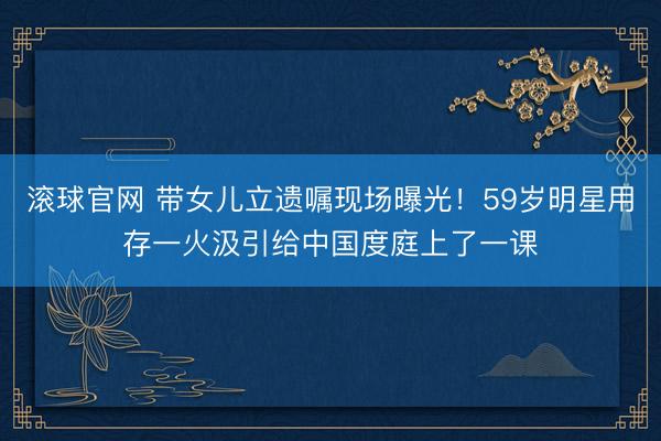 滚球官网 带女儿立遗嘱现场曝光！59岁明星用存一火汲引给中国度庭上了一课