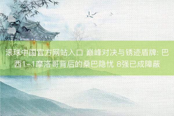 滚球中国官方网站入口 巅峰对决与锈迹盾牌: 巴西1-1摩洛哥背后的桑巴隐忧 8强已成障蔽