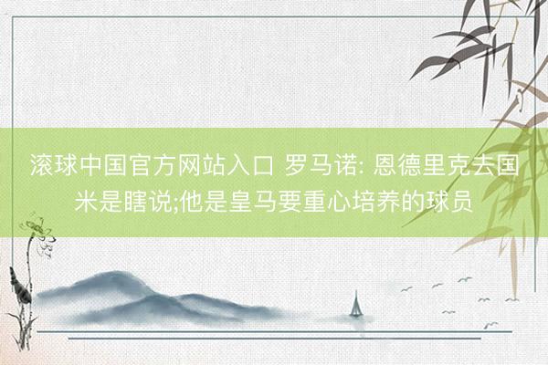滚球中国官方网站入口 罗马诺: 恩德里克去国米是瞎说;他是皇马要重心培养的球员