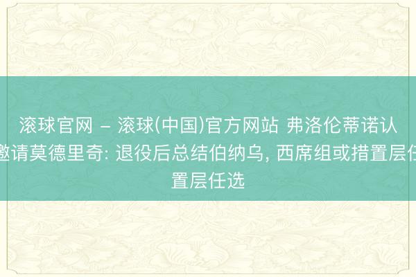 滚球官网 - 滚球(中国)官方网站 弗洛伦蒂诺认真邀请莫德里奇: 退役后总结伯纳乌， 西席组或措置层任选