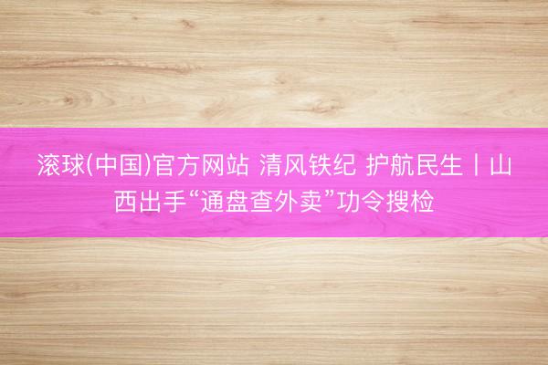 滚球(中国)官方网站 清风铁纪 护航民生丨山西出手“通盘查外卖”功令搜检