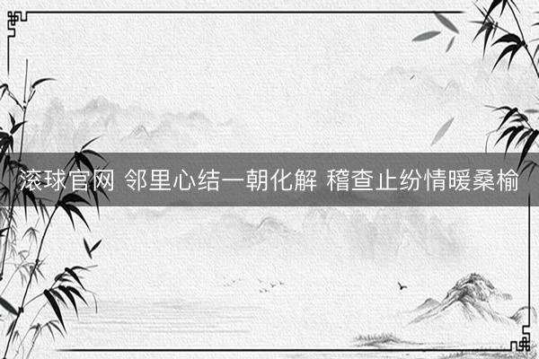 滚球官网 邻里心结一朝化解 稽查止纷情暖桑榆