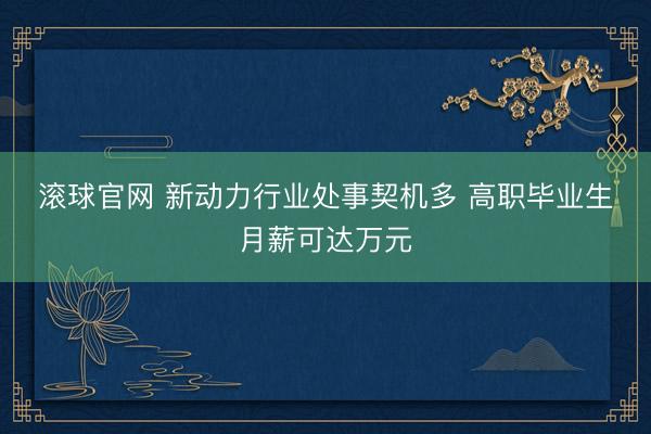滚球官网 新动力行业处事契机多 高职毕业生月薪可达万元