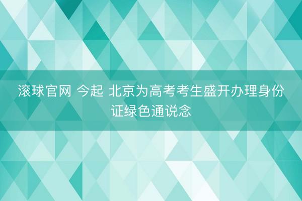 滚球官网 今起 北京为高考考生盛开办理身份证绿色通说念
