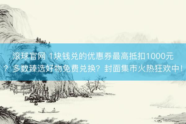 滚球官网 1块钱兑的优惠券最高抵扣1000元？多数臻选好物免费兑换？封面集市火热狂欢中！