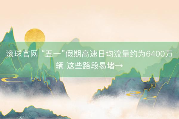 滚球官网 “五一”假期高速日均流量约为6400万辆 这些路段易堵→