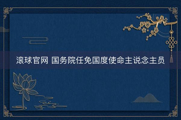 滚球官网 国务院任免国度使命主说念主员