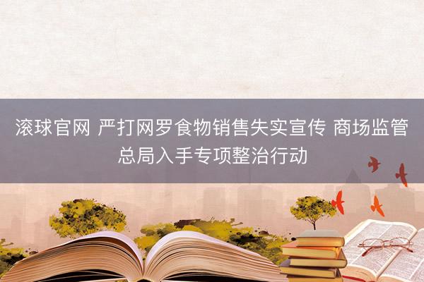 滚球官网 严打网罗食物销售失实宣传 商场监管总局入手专项整治行动