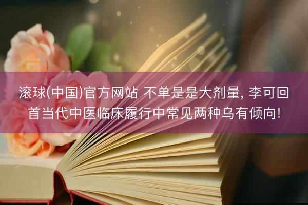 滚球(中国)官方网站 不单是是大剂量, 李可回首当代中医临床履行中常见两种乌有倾向!