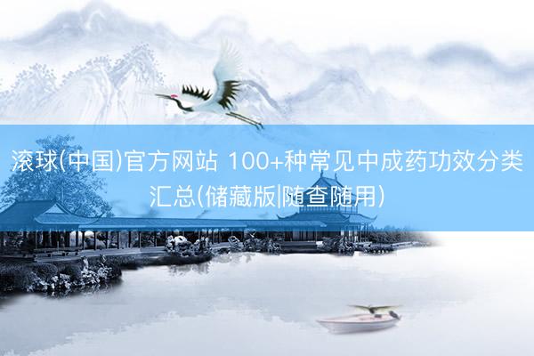 滚球(中国)官方网站 100+种常见中成药功效分类汇总(储藏版|随查随用)
