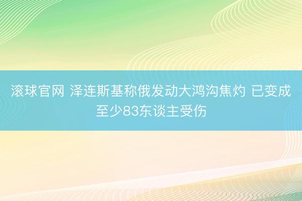 滚球官网 泽连斯基称俄发动大鸿沟焦灼 已变成至少83东谈主受伤