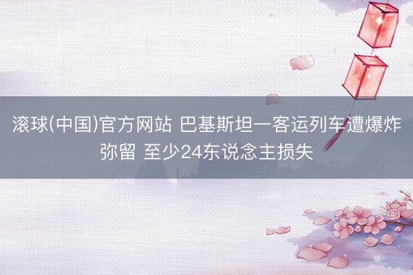 滚球(中国)官方网站 巴基斯坦一客运列车遭爆炸弥留 至少24东说念主损失
