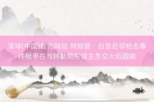 滚球(中国)官方网站 特朗普：白宫近邻枪击事件枪手在与特勤局东谈主员交火后圆寂