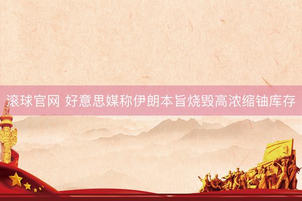 滚球官网 好意思媒称伊朗本旨烧毁高浓缩铀库存