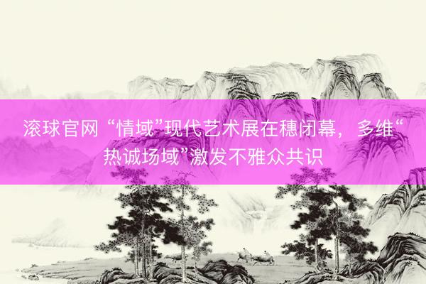 滚球官网 “情域”现代艺术展在穗闭幕,多维“热诚场域”激发不雅众共识