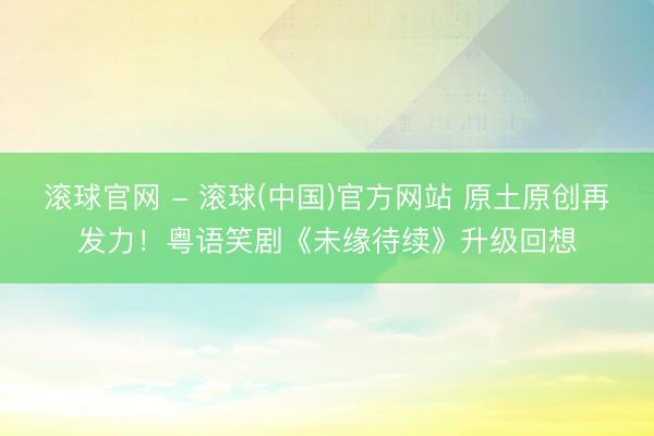 滚球官网 - 滚球(中国)官方网站 原土原创再发力!粤语笑剧《未缘待续》升级回想