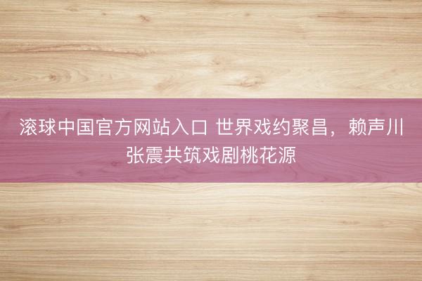 滚球中国官方网站入口 世界戏约聚昌，赖声川张震共筑戏剧桃花源