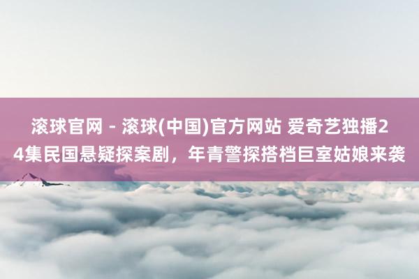 滚球官网 - 滚球(中国)官方网站 爱奇艺独播24集民国悬疑探案剧，年青警探搭档巨室姑娘来袭