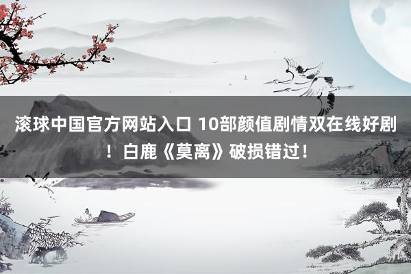 滚球中国官方网站入口 10部颜值剧情双在线好剧！白鹿《莫离》破损错过！