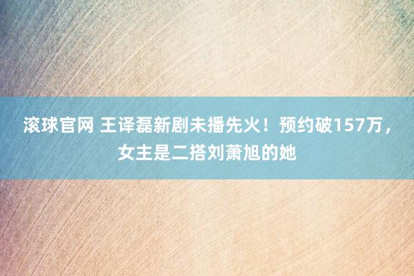 滚球官网 王译磊新剧未播先火！预约破157万，女主是二搭刘萧旭的她