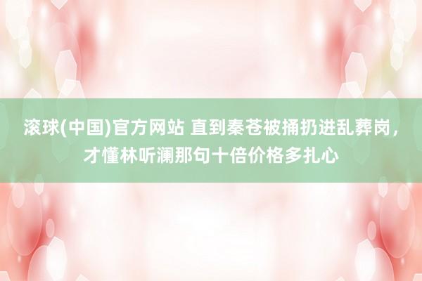 滚球(中国)官方网站 直到秦苍被捅扔进乱葬岗，才懂林听澜那句十倍价格多扎心