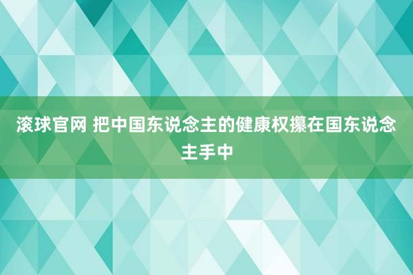 滚球官网 把中国东说念主的健康权攥在国东说念主手中