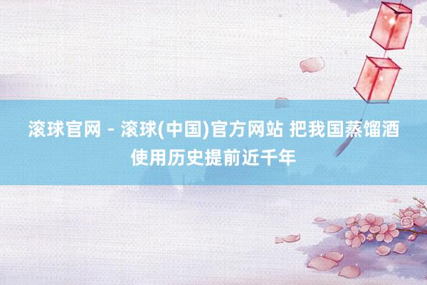 滚球官网 - 滚球(中国)官方网站 把我国蒸馏酒使用历史提前近千年