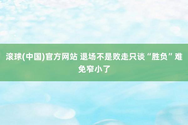 滚球(中国)官方网站 退场不是败走只谈“胜负”难免窄小了