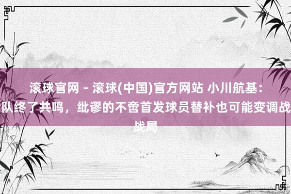 滚球官网 - 滚球(中国)官方网站 小川航基：全队终了共鸣，纰谬的不啻首发球员替补也可能变调战局