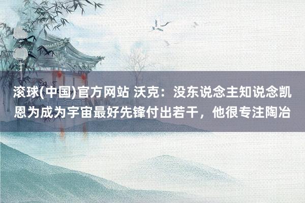 滚球(中国)官方网站 沃克:没东说念主知说念凯恩为成为宇宙最好先锋付出若干,他很专注陶冶