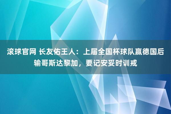 滚球官网 长友佑王人：上届全国杯球队赢德国后输哥斯达黎加，要记安妥时训戒