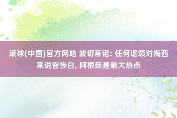 滚球(中国)官方网站 波切蒂诺: 任何讴颂对梅西来说皆惨白, 阿根廷是最大热点