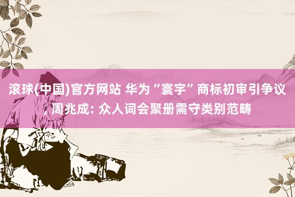 滚球(中国)官方网站 华为“寰宇”商标初审引争议， 周兆成: 众人词会聚册需守类别范畴