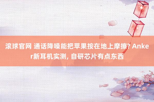 滚球官网 通话降噪能把苹果按在地上摩擦? Anker新耳机实测， 自研芯片有点东西