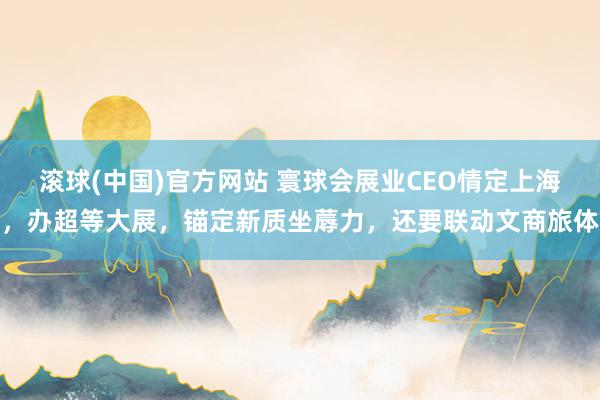 滚球(中国)官方网站 寰球会展业CEO情定上海,办超等大展,锚定新质坐蓐力,还要联动文商旅体