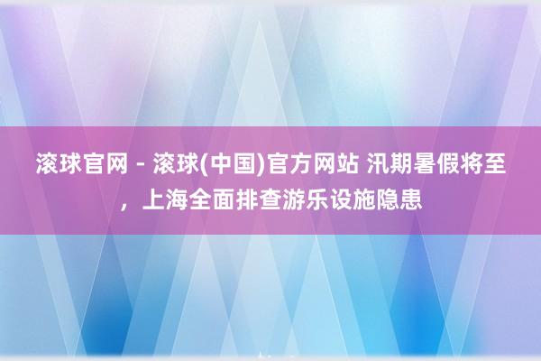 滚球官网 - 滚球(中国)官方网站 汛期暑假将至，上海全面排查游乐设施隐患