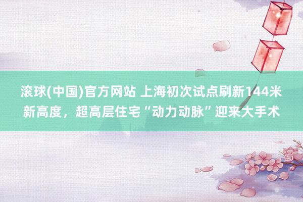 滚球(中国)官方网站 上海初次试点刷新144米新高度，超高层住宅“动力动脉”迎来大手术